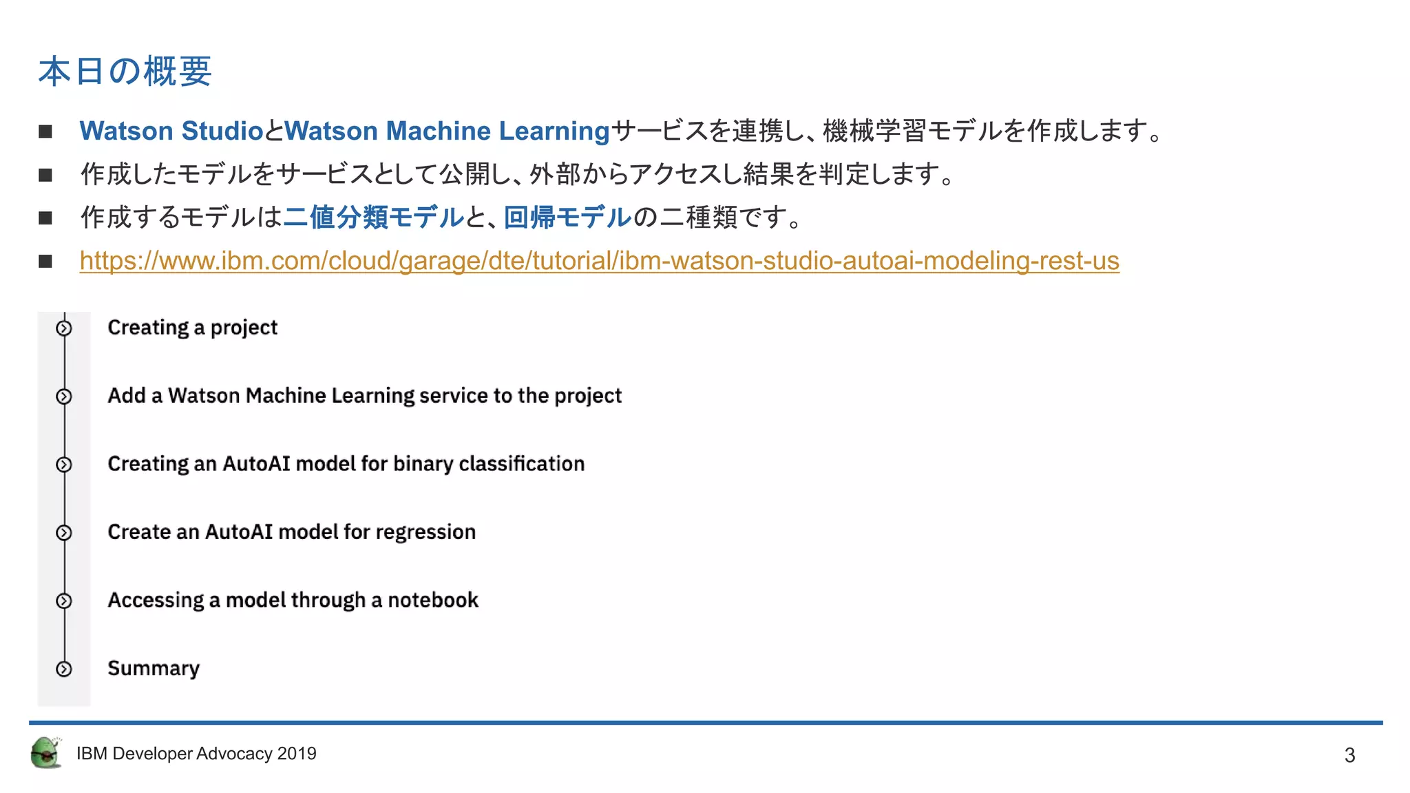 3IBM Developer Advocacy 2019
本日の概要
 Watson StudioとWatson Machine Learningサービスを連携し、機械学習モデルを作成します。
 作成したモデルをサービスとして公開し、外部からアクセスし結果を判定します。
 作成するモデルは二値分類モデルと、回帰モデルの二種類です。
 https://www.ibm.com/cloud/garage/dte/tutorial/ibm-watson-studio-autoai-modeling-rest-us
 