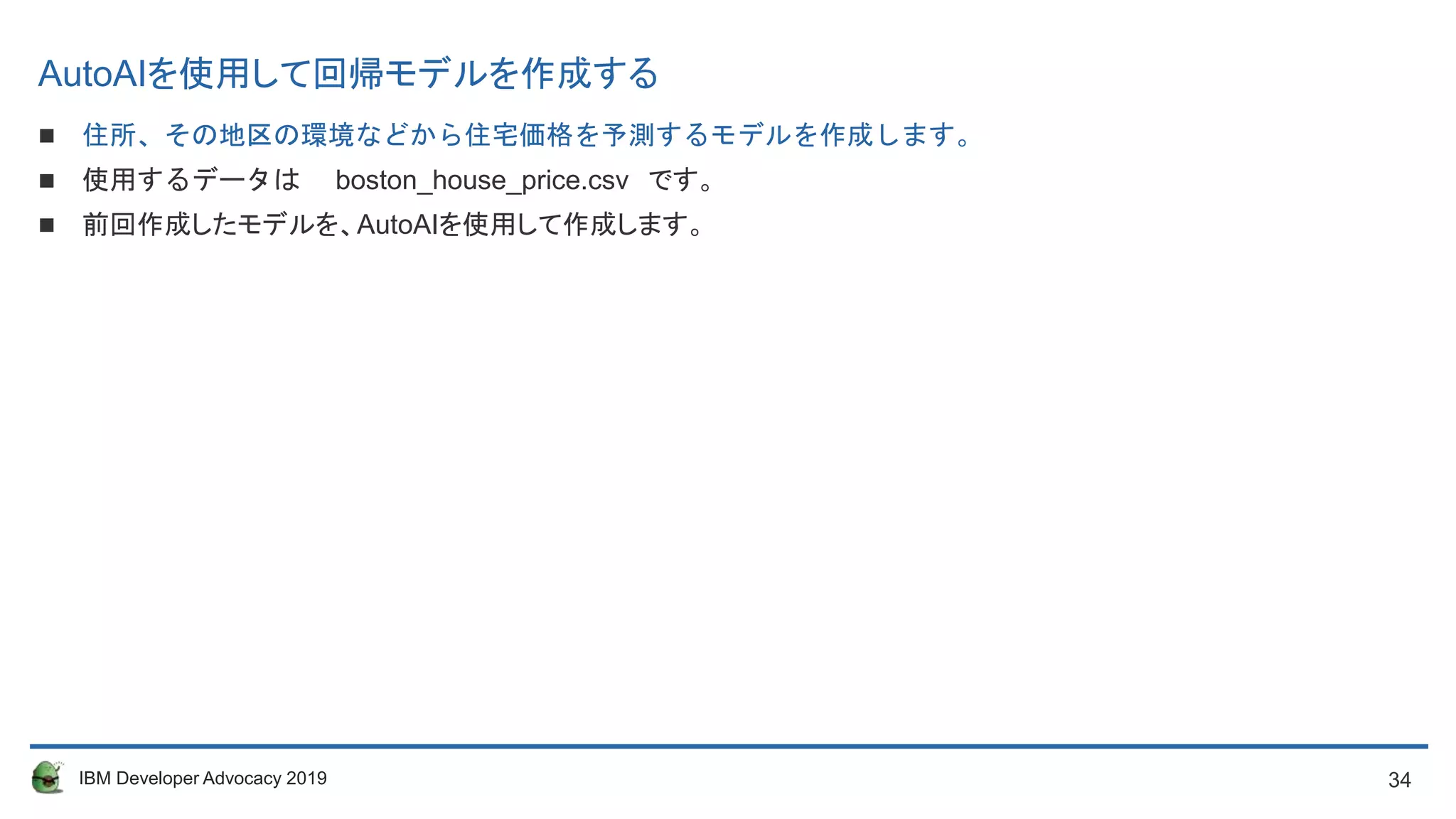 34IBM Developer Advocacy 2019
AutoAIを使用して回帰モデルを作成する
 住所、その地区の環境などから住宅価格を予測するモデルを作成します。
 使用するデータは boston_house_price.csv です。
 前回作成したモデルを、AutoAIを使用して作成します。
 