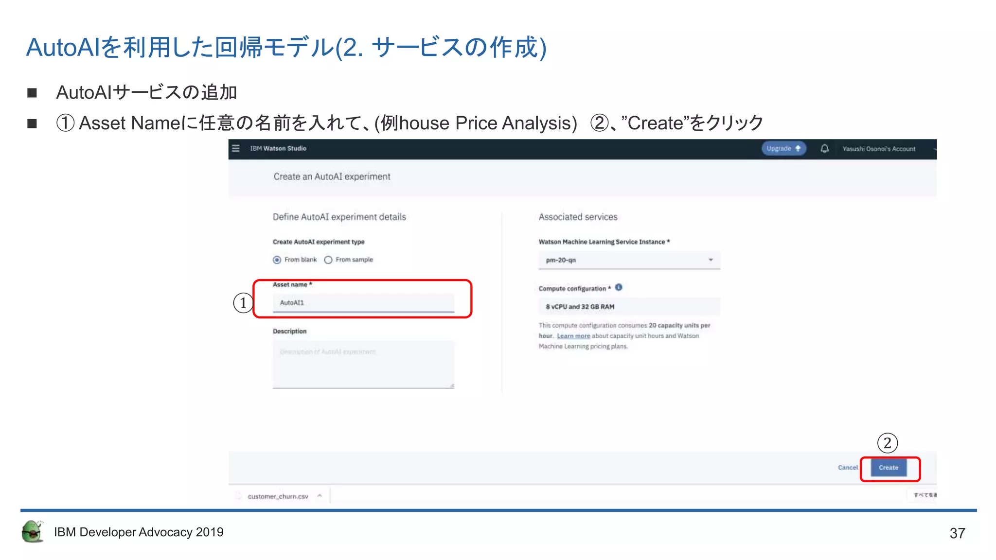 37IBM Developer Advocacy 2019
 AutoAIサービスの追加
 ① Asset Nameに任意の名前を入れて、(例house Price Analysis) ②、”Create”をクリック
①
②
AutoAIを利用した回帰モデル(2. サービスの作成)
 