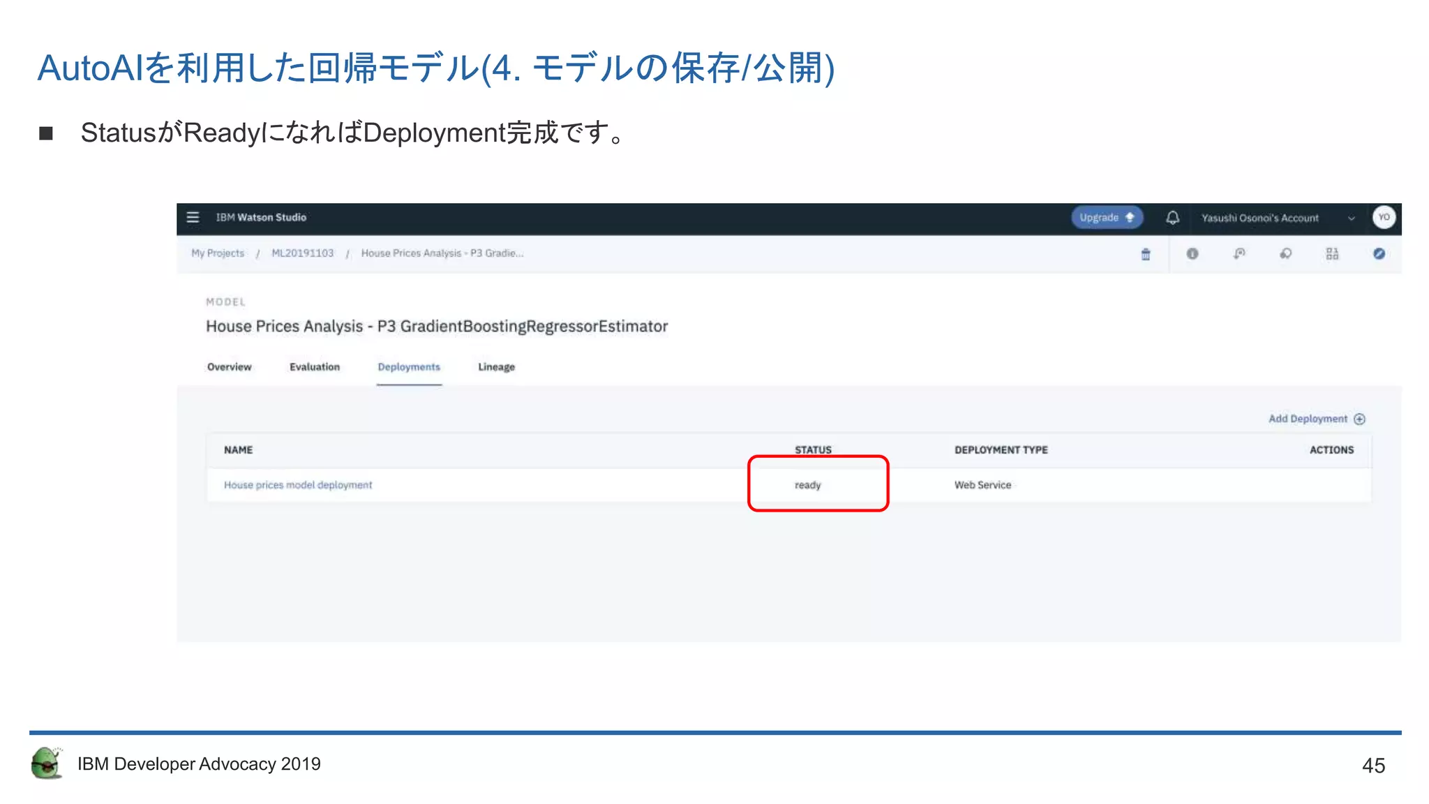 45IBM Developer Advocacy 2019
 StatusがReadyになればDeployment完成です。
AutoAIを利用した回帰モデル(4. モデルの保存/公開)
 