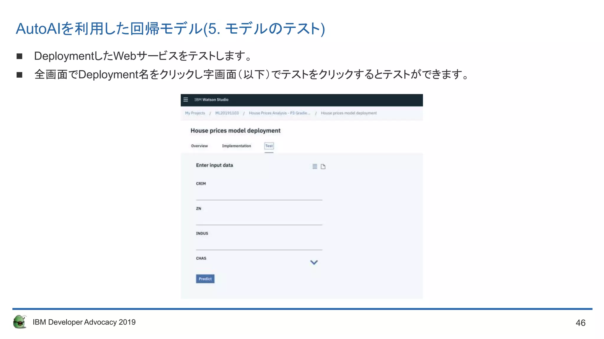 46IBM Developer Advocacy 2019
 DeploymentしたWebサービスをテストします。
 全画面でDeployment名をクリックし字画面（以下）でテストをクリックするとテストができます。
AutoAIを利用した回帰モデル(5. モデルのテスト)
 