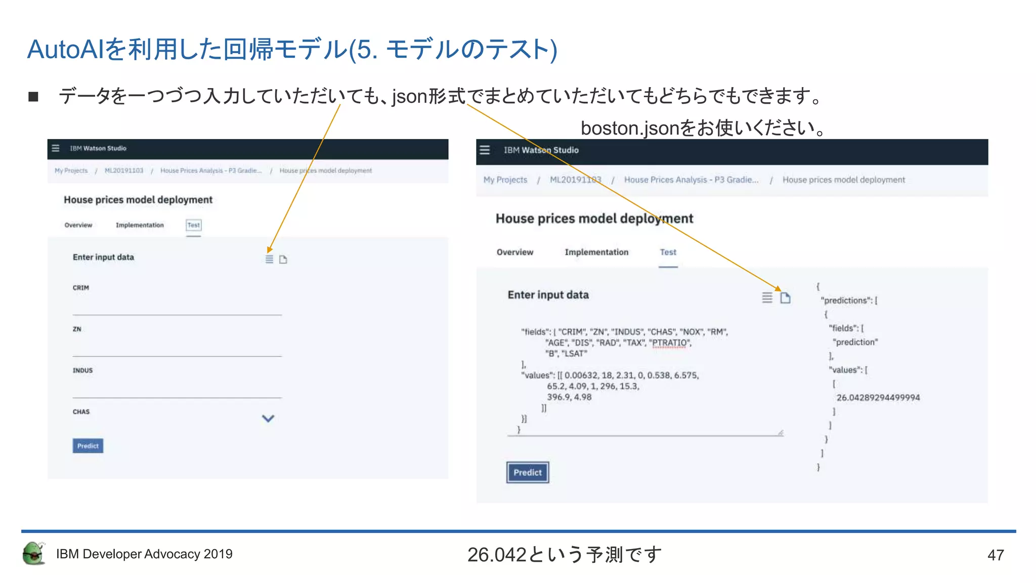 47IBM Developer Advocacy 2019
 データを一つづつ入力していただいても、json形式でまとめていただいてもどちらでもできます。
boston.jsonをお使いください。
26.042という予測です
AutoAIを利用した回帰モデル(5. モデルのテスト)
 
