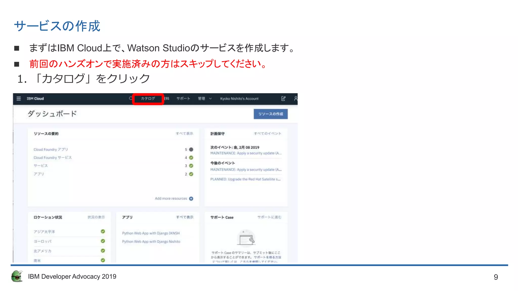 9IBM Developer Advocacy 2019
サービスの作成
 まずはIBM Cloud上で、Watson Studioのサービスを作成します。
 前回のハンズオンで実施済みの方はスキップしてください。
1. 「カタログ」をクリック
 