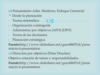  Pensamiento Adm. Moderno, Enfoque Gerencial
 * Desde la planeación
- Teoría sistemática   
- Organización contingente
- Administras por objetivos (APO) (DPO)
- Teoría de las decisiones
- Planeación estratégica
Fuente:http://www.slideshare.net/guest86f51d/prese
ntacin-ii-presentation
 Dirección por objetivos (Peter Drucker)
Objetivo rotación de tareas y responsabilidades.
Fuente:http://www.slideshare.net/guest86f51d/prese
ntacin-ii-presentation
 