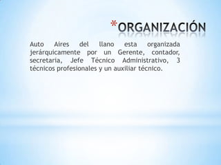 *
Auto    Aires    del   llano   esta     organizada
jerárquicamente por un Gerente, contador,
secretaria, Jefe Técnico Administrativo, 3
técnicos profesionales y un auxiliar técnico.
 