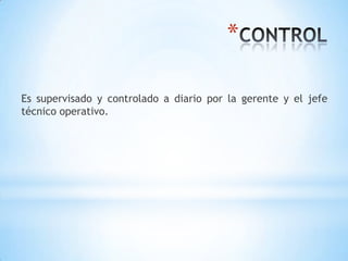 *

Es supervisado y controlado a diario por la gerente y el jefe
técnico operativo.
 