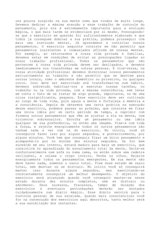 uns poucos surgirão na sua mente como que vindos de muito longe.
Devemos dedicar a máxima atenção a esse trabalho de controle do
pensamento, pois ele é extremamente importante para a evolução
mágica, o que mais tarde se evidenciará por si mesmo. Pressupondose que o exercício em questão foi suficientemente elaborado e que
todos já conseguem dominar a sua prática, podemos prosseguir com
mais uma instrução mental. Já aprendemos a controlar nossos
pensamentos. O exercício seguinte consiste em não permitir que
pensamentos insistentes e indesejados aflorem em nossas mentes.
Por exemplo, ao retornarmos à nossa vida privada e familiar,
devemos estar em condições de evitar as preocupações ligadas ao
nosso trabalho profissional. Todos os pensamentos que não
pertencem à nossa vida privada devem ser desligados, e devemos
imediatamente nos transformar em outras pessoas. E vice-versa, na
nossa atividade profissional devemos direcionar nossos pensamentos
exclusivamente ao trabalho e não permitir que se desviem para
outros locais, como o ambiente doméstico ou privativo, ou qualquer
outro. Isso deve ser exercitado até transformar-se num hábito.
Devemos sobretudo habituar-nos a executar nossas tarefas, no
trabalho ou na vida privada, com a máxima consciência, sem levar
em conta o fato de se tratar de algo grande, importante, ou de uma
coisa insignificante, pequena. Esse exercício deve ser cultivado
ao longo de toda vida, pois aguça a mente e fortaleça a memória e
a consciência. Depois de obtermos uma certa prática na execução
desse exercício, podemos passar ao próximo, que consiste em fixar
uma única idéia por um certo período de tempo, e reprimir com
firmeza outros pensamentos que vêm se ajustar a ela na mente, com
violentos sobressaltos. Escolha um pensamento ou uma idéia
qualquer de sua preferência, ou então uma imagem. Fixe-a com toda
a força, e rejeite energicamente todos os outros pensamentos não
tenham nada a ver com os do exercício. No início, você só
conseguirá fazer isso por alguns segundos, e posteriormente, por
alguns minutos. Você tem que conseguir fixar um único pensamento e
acompanhá-lo por no mínimo dez minutos seguidos. Se for bem
sucedido em seu intento, estará maduro para mais um exercício, que
consistirá no aprendizado do esvaziamento total da mente. Deite-se
confortavelmente num sofá ou numa cama, ou então sobre uma cadeira
reclinável, e relaxe o corpo inteiro. Feche os olhos. Rejeite
energicamente todos os pensamentos emergentes. Em sua mente não
deve haver nada, somente o vazio total. Fixe esse estado de vazio
total, sem desviar ou se distrair. No início você só conseguirá
manter
isso
durante
alguns
segundos,
mas
exercitando-se
constantemente conseguirá um melhor desempenho. O objetivo do
exercício será alcançado quando você conseguir manter-se nesse
estado durante dez minutos completos, sem se distrair ou
adormecer. Seus sucessos, fracassos, tempo de duração dos
exercícios
e
eventuais
perturbações
deverão
ser
anotados
cuidadosamente num diário mágico. Esse diário servirá para o
controle pessoal de sua escalada. Quando mais consciencioso você
for na consecução dos exercícios aqui descritos, tanto melhor será
a sua assimilação dos restantes.

 