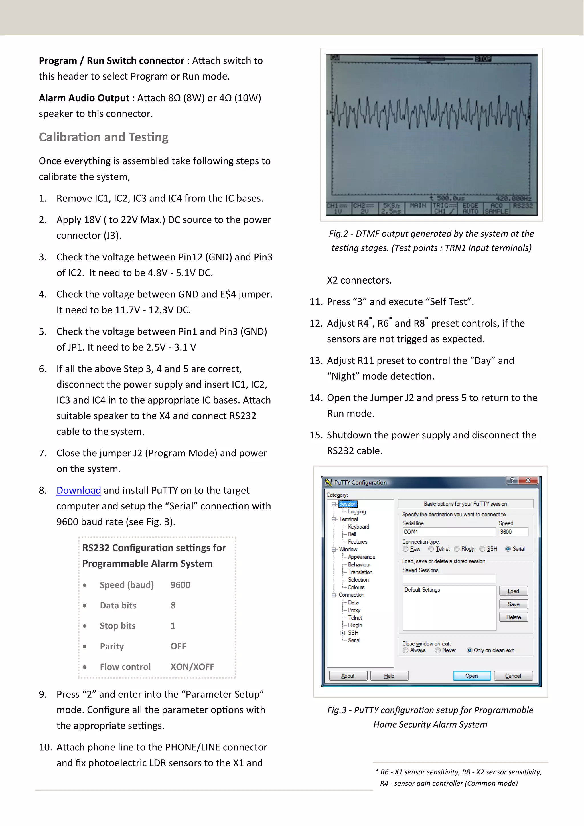 Program / Run Switch connector : Attach switch to
this header to select Program or Run mode.
Alarm Audio Output : Attach 8Ω (8W) or 4Ω (10W)
speaker to this connector.

Calibration and Testing
Once everything is assembled take following steps to
calibrate the system,
1. Remove IC1, IC2, IC3 and IC4 from the IC bases.
2. Apply 18V ( to 22V Max.) DC source to the power
connector (J3).
3. Check the voltage between Pin12 (GND) and Pin3
of IC2. It need to be 4.8V - 5.1V DC.
4. Check the voltage between GND and E$4 jumper.
It need to be 11.7V - 12.3V DC.
5. Check the voltage between Pin1 and Pin3 (GND)
of JP1. It need to be 2.5V - 3.1 V
6. If all the above Step 3, 4 and 5 are correct,
disconnect the power supply and insert IC1, IC2,
IC3 and IC4 in to the appropriate IC bases. Attach
suitable speaker to the X4 and connect RS232
cable to the system.
7. Close the jumper J2 (Program Mode) and power
on the system.

Fig.2 - DTMF output generated by the system at the
testing stages. (Test points : TRN1 input terminals)

X2 connectors.
11. Press “3” and execute “Self Test”.
12. Adjust R4*, R6* and R8* preset controls, if the
sensors are not trigged as expected.
13. Adjust R11 preset to control the “Day” and
“Night” mode detection.
14. Open the Jumper J2 and press 5 to return to the
Run mode.
15. Shutdown the power supply and disconnect the
RS232 cable.

8. Download and install PuTTY on to the target
computer and setup the “Serial” connection with
9600 baud rate (see Fig. 3).
RS232 Configuration settings for
Programmable Alarm System


Speed (baud)

9600



Data bits

8



Stop bits

1



Parity

OFF



Flow control

XON/XOFF

9. Press “2” and enter into the “Parameter Setup”
mode. Configure all the parameter options with
the appropriate settings.
10. Attach phone line to the PHONE/LINE connector
and fix photoelectric LDR sensors to the X1 and

Fig.3 - PuTTY configuration setup for Programmable
Home Security Alarm System

* R6 - X1 sensor sensitivity, R8 - X2 sensor sensitivity,
R4 - sensor gain controller (Common mode)

 