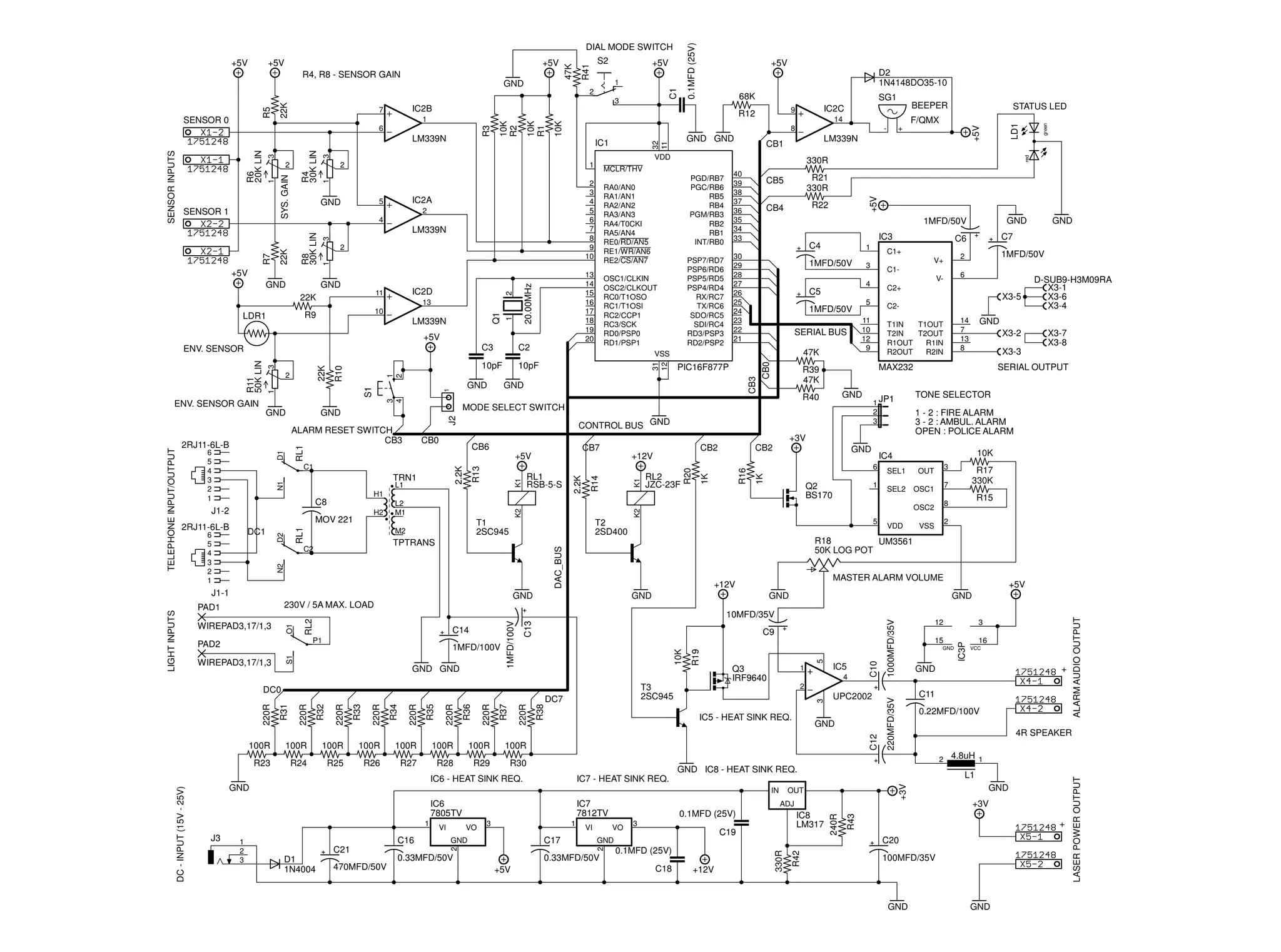 0.1MFD (25V)

3

LM339N
3

11

22K

2

IC2D

20.00MHz

GND

Q1

LM339N

1

13
10

R9

13
14
15
16
17
18
19
20

+5V
10pF

1MFD/50V

RL1

L2
M1

32
11

CB3

GND

R40

1 - 2 : FIRE ALARM
3 - 2 : AMBUL. ALARM
OPEN : POLICE ALARM

1K

R16

1

Q2
BS170

10K

SEL1

OUT

SEL2

3

OSC1

5

VDD

R17
330K

7

R15

8
2

VSS

MASTER ALARM VOLUME

+12V
GND

GND

+5V
GND

R27

R28

R29

R30

C16
C21
D1
1N4004

470MFD/50V

1

C17

GND

VI

0.33MFD/50V

IC8
LM317

C19

0.1MFD (25V)
C18

+12V

ALARM AUDIO OUTPUT

C10

C20

GND

0.33MFD/50V
+5V

0.1MFD (25V)
3

GND
+3V

ADJ
VO

2

1
2
3

3

2

J3

IC7
7812TV

OUT

330R

IC6
7805TV

4.8uH 1
L1

IC7 - HEAT SINK REQ.
IN

VO

4R SPEAKER
2

IC6 - HEAT SINK REQ.

VI

0.22MFD/100V

GND IC8 - HEAT SINK REQ.

GND

1

C11

+

R26

+

100MFD/35V

GND

GND

LASER POWER OUTPUT

R25

GND

+3V

R24

5

100R

R23

C12

100R

GND

16
VCC

R43

100R

UPC2002

240R

100R

IC5 - HEAT SINK REQ.

R42

100R

4

GND

IC3P

C13

100R

R38

220R

R37

220R

R36

220R

R35

220R

R34

220R

R33

220R

R32

220R

R31

220R

100R

DC7

IC5

3

15

2

T3
2SC945

DC0

100R

1

Q3
IRF9640

12

220MFD/35V

GND GND

3

WIREPAD3,17/1,3

R19

S1

1MFD/100V

C9
10K

P1

PAD2

1MFD/100V

RL2

10MFD/35V
C14

1000MFD/35V

230V / 5A MAX. LOAD
O1

SERIAL OUTPUT

IC4
6

X3-7
X3-8

X3-3

R18
UM3561
50K LOG POT

GND

WIREPAD3,17/1,3

X3-2

TONE SELECTOR

1 JP1
2
3

GND

D-SUB9-H3M09RA
X3-1
X3-6
X3-4

GND

MAX232

OSC2

DAC_BUS

N2

J1-1

14
7
13
8

T1IN
T1OUT
T2IN
T2OUT
R1OUT
R1IN
R2OUT
R2IN

R39
47K

T2
2SD400

TPTRANS

PAD1

RL2
JZC-23F

1K

K1

R14

T1
2SC945

M2

C2

C2-

K2

MOV 221

X3-5

11
10
12
9

SERIAL BUS

6

VC2+

5

1MFD/50V

CB2

CB2

K2

H2

2.2K

H1

C8

V+

4

1MFD/50V

2

C1-

GND

C7

C6

C1+

3

C5

+12V

RL1
RSB-5-S

K1

L1

R13

2.2K

N1

TRN1

D2

CB7
R20

RL1

D1

C1

DC1

1

+3V
CB6
+5V

J1-2

LIGHT INPUTS

IC3
C4

CONTROL BUS GND

CB0

GND

1MFD/50V

PIC16F877P

GND

J2

ALARM RESET SWITCH
CB3

6
5
4
3
2
1

DC - INPUT (15V - 25V)

R22

MODE SELECT SWITCH

GND

2RJ11-6L-B

6
5
4
3
2
1

CB4

3
4

GND

TELEPHONE INPUT/OUTPUT

GND

1

S1

ENV. SENSOR GAIN

2RJ11-6L-B

10pF

+

R21
330R

47K

1
2

R10

22K

3
1

R11
50K LIN

2

C2

CB5

30
29
28
27
26
25
24
23
22
21

PSP7/RD7
PSP6/RD6
PSP5/RD5
PSP4/RD4
RX/RC7
TX/RC6
SDO/RC5
SDI/RC4
RD3/PSP3
RD2/PSP2

OSC1/CLKIN
OSC2/CLKOUT
RC0/T1OSO
RC1/T1OSI
RC2/CCP1
RC3/SCK
RD0/PSP0
RD1/PSP1
VSS
31
12

C3

ENV. SENSOR

40
39
38
37
36
35
34
33

PGD/RB7
PGC/RB6
RB5
RB4
PGM/RB3
RB2
RB1
INT/RB0

RA0/AN0
RA1/AN1
RA2/AN2
RA3/AN3
RA4/T0CKI
RA5/AN4
RE0/RD/AN5
RE1/WR/AN6
RE2/CS/AN7

1

2

+5V

LDR1

-

LM339N

CB1

CB0

1

2

R8
30K LIN

1

SYS. GAIN

IC2A

5

STATUS LED

F/QMX

330R

MCLR/THV

2
3
4
5
6
7
8
9
10

4

22K

R7

1

GND

GND

GND GND

VDD
2

BEEPER

14
8

IC1

3

R4
30K LIN

3

R6
20K LIN

SENSOR INPUTS

LM339N

SENSOR 1

SG1
IC2C

9

red

R3

6

10K

1

2

68K
R12

10K
R1

7

10K
R2

SENSOR 0

22K

R5

2

IC2B

D2
1N4148DO35-10

green

1

+5V

LD1

GND

+5V

+5V

S2

+5V

R4, R8 - SENSOR GAIN

C1

+5V

R41

+5V

47K

DIAL MODE SWITCH
+5V

 