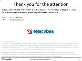 28 
Thank you for the attention 
About Netscribes, Inc. 
Netscribes, Inc. is a knowledge-consulting and solutions firm with clientele across the globe. The company’s expertise spans areas of investment & business research, business & corporate intelligence, content-management services, and knowledge-software services. At its core lies a true value proposition that draws upon a vast knowledge base. Netscribes, Inc. is a one-stop shop designed to fulfil clients’ profitability and growth objectives. 
Auto Ancillary Market– India report is part of Netscribes’ Automotive and Logistics Series. 
For any queries or customized research requirements, contact us at: 
Disclaimer: This report is published for general information only. Although high standards have been used in the preparation, “Netscribes” is not responsible for any loss or damage arising from use of this document. This document is the sole property of Netscribes and prior permission is required for guidelines on reproduction. 
Phone: +91 22 4098 7600 
E-Mail: info@netscribes.com 
AUTO ANCILLARY MARKET IN INDIA 2014.PPT 