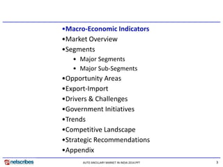 3 
•Macro-Economic Indicators 
•Market Overview 
•Segments 
•Major Segments 
•Major Sub-Segments 
•Opportunity Areas 
•Export-Import 
•Drivers & Challenges 
•Government Initiatives 
•Trends 
•Competitive Landscape 
•Strategic Recommendations 
•Appendix 
AUTO ANCILLARY MARKET IN INDIA 2014.PPT  