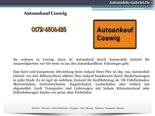 Automobile-Gabriel.De
Autoankauf Coswig
Sie wohnen in Coswig, dann ist Autoankauf durch Automobile Gabriel Ihr
Ansprechpartner vor Ort wenn es um den AutoankaufIhres Fahrzeuges geht.
Eine faire und kompetente Abwicklung beim Ankauf Ihres Pkw ist das, was Automobile
Gabriel von den Mitbewerbern abhebt. Pkw Ankauf bundesweit durch Niederlassungen
in jeder Stadt. Es ist egal im welchem Zustand ihr Kraftfahrzeug ist. Ob Unfallschaden,
Motorschaden, Getriebeschaden, Hagelschaden, Lackschaden oder einfach nur
abgemeldet. Auch Transporter und Lieferwagen mit hohem Kilometerstand oder
Geländedewagen kaufen wir gerne ohne Probefahrt.