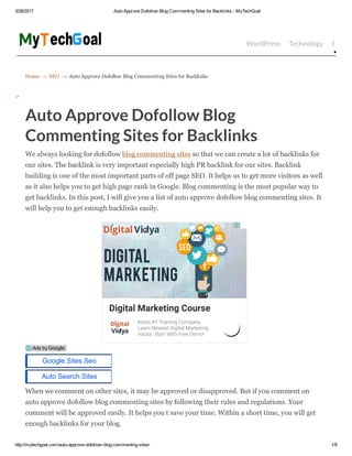 3/28/2017 Auto Approve Dofollow Blog Commenting Sites for Backlinks ­ MyTechGoal
http://mytechgoal.com/auto­approve­dofollow­blog­commenting­sites/ 1/8
Home → SEO → Auto Approve Dofollow Blog Commenting Sites for Backlinks
WordPress Technology Bloggin
Auto Approve Dofollow Blog
Commenting Sites for Backlinks
We always looking for dofollow blog commenting sites so that we can create a lot of backlinks for
our sites. The backlink is very important especially high PR backlink for our sites. Backlink
building is one of the most important parts of off page SEO. It helps us to get more visitors as well
as it also helps you to get high page rank in Google. Blog commenting is the most popular way to
get backlinks. In this post, I will give you a list of auto approve dofollow blog commenting sites. It
will help you to get enough backlinks easily.
When we comment on other sites, it may be approved or disapproved. But if you comment on
auto approve dofollow blog commenting sites by following their rules and regulations. Your
comment will be approved easily. It helps you t save your time. Within a short time, you will get
enough backlinks for your blog.
Digital Marketing Course
Asia's #1 Training Company.
Learn Newest Digital Marketing
Hacks. Start With Free Demo!
Google Sites Seo
Auto Search Sites
Ads by Google
 