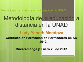 Metodología de la educación a distancia en la UNAD


  Metodología de la educación a
      distancia en la UNAD
              Ludy Yaneth Mendoza
   Certificación Formación de Formadores UNAD
                        2013

           Bucaramanga y Enero 28 de 2013


                                                 FI-GQ-GCMU-004-015 V. 000-27-08-2011
 