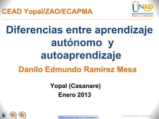 CEAD Yopal/ZAO/ECAPMA

Diferencias entre aprendizaje
         autónomo y
       autoaprendizaje
   Danilo Edmundo Ramírez Mesa
           Yopal (Casanare)
             Enero 2013


                              FI-GQ-GCMU-004-015 V. 000-27-08-2011
 