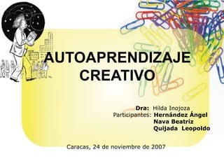 AUTOAPRENDIZAJE 
CREATIVO 
Dra: Hilda Inojoza 
Participantes: Hernández Ángel 
Nava Beatriz 
Quijada Leopoldo 
Caracas, 24 de noviembre de 2007 
 