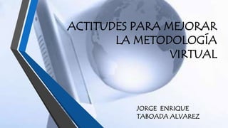 ACTITUDES PARA MEJORAR 
LA METODOLOGÍA 
VIRTUAL 
JORGE ENRIQUE 
TABOADA ALVAREZ 
 