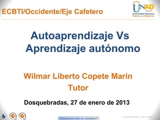 ECBTI/Occidente/Eje Cafetero


       Autoaprendizaje Vs
      Aprendizaje autónomo

      Wilmar Liberto Copete Marín
                 Tutor
      Dosquebradas, 27 de enero de 2013

                                    FI-GQ-GCMU-004-015 V. 000-27-08-2011
 