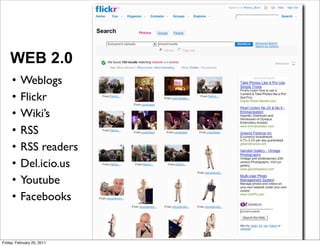 WEB 2.0
     •    Weblogs
     •    Flickr
     •    Wiki’s
     •    RSS
     •    RSS readers
     •    Del.icio.us
     •    Youtube
     •    Facebooks


Friday, February 25, 2011
 