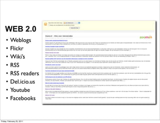 WEB 2.0
     •    Weblogs
     •    Flickr
     •    Wiki’s
     •    RSS
     •    RSS readers
     •    Del.icio.us
     •    Youtube
     •    Facebooks


Friday, February 25, 2011
 