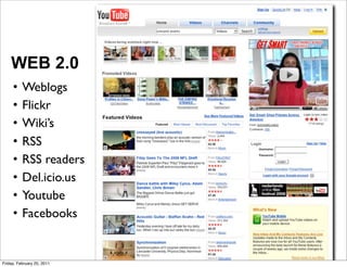 WEB 2.0
     •    Weblogs
     •    Flickr
     •    Wiki’s
     •    RSS
     •    RSS readers
     •    Del.icio.us
     •    Youtube
     •    Facebooks


Friday, February 25, 2011
 