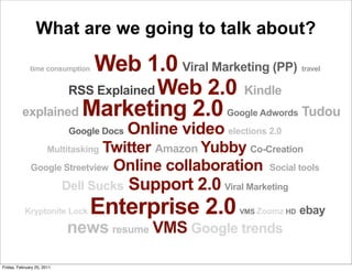 What are we going to talk about?

                     Web 1.0 Viral Marketing (PP)
              time consumption                                              travel


                  RSS Explained Web 2.0 Kindle
          explained Marketing 2.0 Google Adwords Tudou
                             Google Docs   Online video elections 2.0
                              Twitter Amazon Yubby Co-Creation
                       Multitasking
              Google Streetview Online collaboration Social tools

                            Dell Sucks     Support 2.0 Viral Marketing
           Kryptonite Lock       Enterprise 2.0              VMS Zoomz HD   ebay
                            news resume VMS Google trends

Friday, February 25, 2011
 