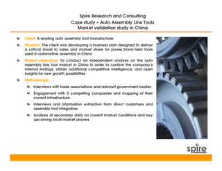 Spire Research and Consulting
                          Case study – Auto Assembly Line Tools
                            Market validation study in China

Client: A leading auto assembly tool manufacturer
Situation: The client was developing a business plan designed to deliver
a critical boost to sales and market share for power/hand-held tools
used in automotive assembly in China
Project objectives: To conduct an independent analysis on the auto
assembly line tool market in China in order to confirm the company’s
internal findings, obtain additional competitive intelligence, and open
insights for new growth possibilities
Methodology:
    Interviews with trade associations and relevant government bodies
    Engagement with 5 competing companies and mapping of their
    current infrastructure
    Interviews and information extraction from direct customers and
    assembly tool integrators
    Analysis of secondary data on current market conditions and key
    upcoming local market players
 