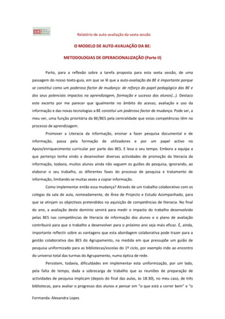 Relatório de auto-avaliação da sexta sessão

                        O MODELO DE AUTO-AVALIAÇÃO DA BE:

                  METODOLOGIAS DE OPERACIONALIZAÇÃO (Parte II)


       Parto, para a reflexão sobre a tarefa proposta para esta sexta sessão, de uma
passagem do nosso texto-guia, em que se lê que a auto-avaliação da BE é importante porque
se constitui como um poderoso factor de mudança: de reforço do papel pedagógico das BE e
dos seus potenciais impactos na aprendizagem, formação e sucesso dos alunos(…). Destaco
este excerto por me parecer que igualmente no âmbito do acesso, avaliação e uso da
informação e das novas tecnologias a BE constitui um poderoso factor de mudança. Pode ser, a
meu ver, uma função prioritária da BE/BES pela centralidade que estas competências têm no
processo de aprendizagem.
       Promover a Literacia da informação, ensinar a fazer pesquisa documental e de
informação,   passa   pela   formação   de   utilizadores    e   por   um   papel   activo   no
Apoio/enriquecimento curricular por parte das BES. E leva o seu tempo. Embora a equipa a
que pertenço tenha vindo a desenvolver diversas actividades de promoção da literacia da
informação, todavia, muitos alunos ainda não seguem os guiões de pesquisa, ignorando, ao
elaborar o seu trabalho, as diferentes fases do processo de pesquisa e tratamento de
informação, limitando-se muitas vezes a copiar informação.
       Como implementar então essa mudança? Através de um trabalho colaborativo com os
colegas da sala de aula, nomeadamente, de Área de Projecto e Estudo Acompanhado, para
que se atinjam os objectivos pretendidos na aquisição de competências de literacia. No final
do ano, a avaliação deste domínio servirá para medir o impacto do trabalho desenvolvido
pelas BES nas competências de literacia de informação dos alunos e o plano de avaliação
contribuirá para que o trabalho a desenvolver para o próximo ano seja mais eficaz. É, ainda,
importante reflectir sobre as vantagens que esta abordagem colaborativa pode trazer para a
gestão colaborativa das BES do Agrupamento, na medida em que pressupõe um guião de
pesquisa uniformizado para as bibliotecas/escolas do 1º ciclo, por exemplo indo ao encontro
do universo total das turmas do Agrupamento, numa óptica de rede.
       Persistem, todavia, dificuldades em implementar esta uniformização, por um lado,
pela falta de tempo, dada a sobrecarga de trabalho que as reuniões de preparação de
actividades de pesquisa implicam (depois do final das aulas, às 18:30), no meu caso, de três
bibliotecas, para avaliar o progresso dos alunos e pensar em “o que está a correr bem” e “o

Formanda: Alexandra Lopes
 