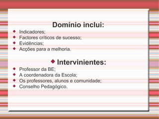 Domínio inclui: Indicadores; Factores críticos de sucesso; Evidências; Acções para a melhoria. Intervinientes: Professor da BE; A coordenadora da Escola; Os professores, alunos e comunidade; Conselho Pedagógico. 