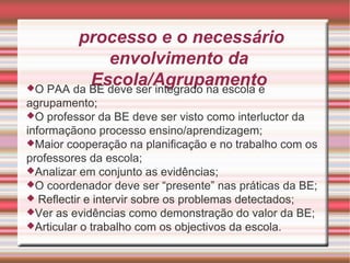 O processo e o necessário envolvimento da Escola/Agrupamento O PAA da BE deve ser integrado na escola e agrupamento; O professor da BE deve ser visto como interluctor da informaçãono processo ensino/aprendizagem; Maior cooperação na planificação e no trabalho com os professores da escola; Analizar em conjunto as evidências; O coordenador deve ser “presente” nas práticas da BE; Reflectir e intervir sobre os problemas detectados; Ver as evidências como demonstração do valor da BE; Articular o trabalho com os objectivos da escola. 