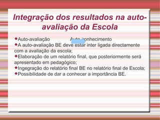 Integração dos resultados na auto-avaliação da Escola Auto-avaliação  Auto-conhecimento A auto-avaliação BE deve estar inter ligada directamente com a avaliação da escola; Elaboração de um relatório final, que posteriormente será apresentado em pedagógico; Ingegração do relatório final BE no relatório final de Escola; Possibilidade de dar a conhecer a importância BE.  