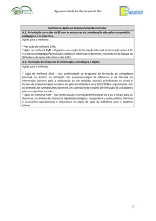 Agrupamento de Escolas do Vale de Ovil

Domínio A. Apoio ao desenvolvimento curricular
A.1. Articulação curricular da BE com as estruturas de coordenação educativa e supervisão
pedagógica e os docentes.
Ações para a melhoria:
* Ver ação de melhoria CM3;
* Ação de melhoria AM2 – Organizar uma ação de formação informal de formação sobre a BE
e a prática pedagógica/articulação curricular, destinada a docentes, incluindo os da Equipa da
Biblioteca, do apoio educativo e das AECs.
A.2. Promoção das literacias da informação, tecnológica e digital.
Ações para a melhoria:
* Ação de melhoria AM3 – Dar continuidade ao programa de formação de utilizadores
(alunos), no âmbito da utilização dos espaços/serviços da biblioteca e da literacia da
informação (normas para a elaboração de um trabalho escrito), planificando os níveis e
formas de implementação no plano de ação da biblioteca para 2013/2016 e organizando com
os diretores de turma/outros docentes um calendário de sessões de formação de utilizadores
para as respetivas turmas;
* Ação de melhoria AM4 – Dar continuidade à formação (Workshops de 2 ou 3 horas) para os
docentes, no âmbito das literacias digitais/tecnológicas, alargando-a a outro público (famílias
e assistentes operacionais) e incluindo-a no plano de ação da biblioteca para o próximo
triénio.

2

 