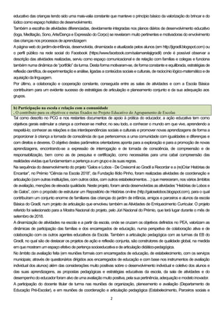 2
educativo das crianças tendo sido uma mais-valia constante que manteve o princípio básico da valorização do brincar e do
lúdicocomoespaçoholístico dedesenvolvimento.
Também a escolha de atividades diferenciadas, devidamente integradas nos planos diários de desenvolvimento educativo
(Ioga, Meditação, Sono,Arte/Dança e Expressão do Corpo) se revelaram muito pertinentes e motivadoras do envolvimento
das crianças nos processos deaprendizagem
Apágina web do jardim-de-infância, desenvolvida, dinamizada e atualizada pelos alunos (em http://jigradil.blogspot.com) ou
o perfil público na rede social do Facebook (https://www.facebook.com/salamarelajigradil) onde é possível observar a
descrição das atividades realizadas, serviu como espaço comunicacional e de relação com famílias e colegas e funciona
também numa dinâmica de “portfólio” da turma. Destaforma motivaram-se, de formaconstante e equilibrada, estratégias de
reflexãocientífica, deexperimentaçãoeanálise, ligadas aconteúdos sociais eculturais, deraciocínio lógico‐matemáticoede
aquisiçãodalinguagem.
Por último, a colaboração e cooperação constante, conseguida entre as salas de atividades e com a Escola Básica
contribuíram para um evidente sucesso de estratégias de articulação e planeamento conjunto e da sua adequação aos
grupos.
b) Participação na escola e relação com a comunidade
. O contributo para os objetivos e metas fixados no Projeto Educativo do Agrupamento de Escolas
Tal como descrito no PCG e nos restantes documentos de apoio à prática do educador, a ação educativa tem como
objetivos gerais estimular a criança a conhecer‐se melhor, no seu todo, e conhecer o mundo em que vive, aprendendo a
respeitá‐lo; conhecer as relações e das interdependências sociais e culturais e promover novas aprendizagens de forma a
proporcionar à criança a tomada de consciência de que pertencemos a uma comunidade com igualdades e diferenças e
com direitos e deveres. O objetivo destes parâmetros orientadores aponta para a exploração e para a promoção de novas
aprendizagens, encontrando‐se a expressão de interrogação e de tomada de consciência, de compreensão e de
responsabilização, bem como as de pesquisa e certificação, como necessárias para uma cabal compreensão das
realidades vividas quefundamentam apertençaaumgrupoeàs suas regras.
Na sequência do desenvolvimento do projeto “Galos e Lobos - De Creixomil ao Gradil a Recordar e a (re)Criar Histórias de
Encantar”, no Prémio “Ciência na Escola 2018”, da Fundação Ilídio Pinho, foram realizadas atividades de coordenação e
articulação (com outras instituições, com outros ciclos, com outros estabelecimentos…) que mereceram, nos vários âmbitos
de avaliação, menções de elevada qualidade. Neste projeto, foram ainda desenvolvidas as atividades “Histórias de Lobos e
de Galos”, com o propósito de estruturar um Repositório de Histórias on-line (http://galoselobos.blogspot.com), para o qual
contribuíram um conjunto enorme de familiares das crianças do jardim de infância, amigos e parceiros e alunos da escola
Básica do Gradil, num projeto de articulação que envolveu também as Atividades de Enriquecimento Curricular. O projeto
referido foi selecionado para a Mostra Nacional do projeto, pelo Júri Nacional do Prémio, que terá lugar durante o mês de
setembrode2018.
A dinamização de atividades na escola e a partir da escola, onde se cruzam os objetivos definidos no PEA, valorizam as
dinâmicas de participação das famílias e dos encarregados de educação, numa perspetiva de colaboração ativa e de
colaboração com os outros agentes educativos da Escola. Também a articulação pedagógica com as turmas da EB do
Gradil, no qual são de destacar os projetos de ação e reflexão conjunta, são construtores de qualidade global, na medida
emquemostram um espaçoefetivodepertençasocioeducativaedearticulaçãodidático-pedagógica.
No âmbito da avaliação feita (em reuniões formais com encarregados de educação, de estabelecimento, com os serviços
municipais; através de questionários dirigidos aos encarregados de educação e com base nos instrumentos de avaliação
individual dos alunos) além das considerações muito positivas sobre o desenvolvimento individual e coletivo dos alunos e
das suas aprendizagens, as propostas pedagógicas e estratégias educativas da escola, da sala de atividades e do
desempenhodoeducador foram alvodeumaavaliaçãomuitopositiva, pelasuapertinência, adequaçãoemodeloinovador.
A participação do docente titular de turma nas reuniões de organização, planeamento e avaliação (Departamento de
Educação Pré-Escolar), e em reuniões de coordenação e articulação pedagógica (Estabelecimento, Parceiros sociais e
 