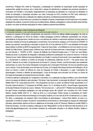 3
económicos, Proteção Civil, União de Freguesias), a participação em atividades de organização escolar (aquisição de
equipamentos, gestão de recursos, etc.) e ainda todo o espaço de atendimento e avaliação dos processos educativos e
curriculares com famílias e comunidade, designadamente na preparação de atividades ou a execução de atividades no
âmbito da articulação e cooperação educativa, com vista à execução do PCG e também do PAA, foram dinâmicas e
estratégiasfundamentais paraarealizaçãodos objetivos educativos eprofissionais previamentedefinidos.
Por tudo o exposto, e presumindo que o processo de avaliação comporta a interpretação da informação para uma posterior
adaptação das práticas, é possível concluir que as práticas letivas, didáticas, pedagógicas e extracurriculares desenvolvidas
sesituam num planodeelevadaadequaçãoàs metas eobjetivos superiormentedefinidos.
c) Formação contínua e desenvolvimento profissional
. A formação realizada e o seu contributo para a melhoria da ação educativa
A aposta em espaços de formação complementar, que assumem a forma de reflexão didático-pedagógica, de onde se
destacam a participação em fóruns de debate e análise pedagógica conforme certificados apresentados nos serviços
administrativos doAgrupamento, mantém-se como uma dinâmica de melhoria e crescimento individual.Ao longo deste ano
letivo foram variadas as formas de participação e envolvimento. Como formando, participou no IV Encontro do CFAERC “O
cérebro que aprende: neurociências e educação no século XXI, em 8 de setembro de 2017 e nas atividades de formação
desenvolvidas noâmbitodo DEPE doAgrupamento: "LeituradeCorpoInteiro - umaReflexãoem tornodaLeitura edoLivro
Infantil" por Dália Santos; "Literatura para a Infância como estímulo do Desenvolvimento e Aprendizagem no Pré-Escolar",
por Ana Mourato e "OCEPE na EPE - Espaço de Reflexão das Práticas/Transição para o 1º Ciclo" por Vera Ribeiro.
Destaca-se ainda, na perspetiva de integração e articulação profissional a participação nos cursos do Erasmus+ In-Service
Training Course “Action Methods Improving Motivation and Quality in Learning Environments” como especialista convidado
ou o envolvimento e contributo no âmbito da formação de profissionais (Setembro de 2017 - "Há quanto tempo não
brincas?", Abertura do ano letivo do Agrupamento de Escolas D. Lourenço Vicente, Lourinhã (formação para assistentes
operacionais); os cursos “As (novas) Orientações Curriculares para a Educação Pré-Escolar: 20 anos de experiência para
ouvir a criança”. Curso deformação comoformador de35 horas, na Fundação ObraNossa Senhora da Purificação e de 25
horas na Creche e Jardim de Infância da Junta de Freguesia de Portela e Moscavide e a ação “Laboratórios de
Aprendizagem: Cenários e Histórias de Aprendizagem”, Curso de formação como formador, de 25 horas, no Centro de
FormaçãodeAssociaçãode Escolas RómulodeCarvalho – Mafra;
É ainda de salientar a participação em congressos e seminários, ou a publicação de artigos científicos, como denominador
comum do espaço de reflexão e ação educativa: "Há rotinas “mais importantes” na educação de infância?", artigo na revista
Refletir EdInf nº 02, março-abril-maio 2018.; "Uma Experiência de Sono no Jardim de Infância" Poster apresentado no 2º
Encontro Latino-Americano | 1º Congresso da APCMS, Lisboa, 16 e 17 de Março de 2018 ; Jornal Pangeia, Agrupamento
deEscolas Professor ArmandodeLucena - Malveira. "HáConversacom...", Julhode2017; “Plataformas tecnológicas: Mind
the gap!! Porque cooperação pedagógica com alta tecnologia requer alto cuidado” (em co-autoria com Vera Terreiro
Ribeiro). Revista Refletir EdInf (nº 1); - Maio de 2018 ou a comunicação "Redes Sociais ou Sociedades em Rede",
apresentadanoEncontroNacionalWorkshops eFormações Creativas, em 5demaiode2018 no ExternatodaLuz, Lisboa.
Por último, a participação nas iniciativas “Micro Comunidades de Aprendizagem - Lisboa Norte (Mafra)”, do qual é co-
organizador no âmbito do projeto “Envolve-te” (www.facebook.com/envolv.te) e a dinamização de espaços de colaboração
educativa, desenvolvidos através de fóruns e plataformas de formação on-line (E-Twinning, Plataforma moodle DGIDC e
Portal das Escolas) - de onde se destaca a atribuição do selo “BloguesEDU” ao sítio de internet da SalaAmarela do JI do
Gradil (http://jigradil.blogspot.com), são também iniciativas de continuidade educativa e de reflexão científica, didática e
pedagógica.
O avaliado: ________________________________ , em 29/06/2018
Recebi. O avaliador: ___________________________ , em ____/____/2018
 