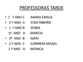 PROFESSORAS TARDE
• 1 º ANO C   -MARIA EMILIA
• 2 º ANO A    -CIDA RIBEIRO
• 1 º ANO B   -RÚBIA
  1º ANO A    -MARCIA
• 2º ANO B    -MERI
• 2 º ANO C   -CARMEM MISAEL
  1 º ANO D   -MONICA
 