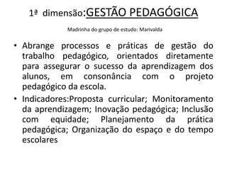 1ª dimensão:GESTÃO PEDAGÓGICA
            Madrinha do grupo de estudo: Marivalda


• Abrange processos e práticas de gestão do
  trabalho pedagógico, orientados diretamente
  para assegurar o sucesso da aprendizagem dos
  alunos, em consonância com o projeto
  pedagógico da escola.
• Indicadores:Proposta curricular; Monitoramento
  da aprendizagem; Inovação pedagógica; Inclusão
  com equidade; Planejamento da prática
  pedagógica; Organização do espaço e do tempo
  escolares
 