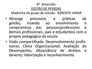 4ª dimensão
               GESTÃO DE PESSOAS
   Madrinha do grupo de estudo: GERENTE IVANIR
• Abrange     processos      e     práticas   de
  gestão, visando ao envolvimento e
  compromisso das pessoas(professores e
  demais profissionais, pais e estudantes) com o
  projeto pedagógico da escola.
• Visão compartilhada; Desenvolvimento profis-
  sional; Clima Organizacional; Avaliação do
  Desempenho; Observância de direitos e
  deveres; Valorização e reconhecimento.
 