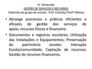 5ª dimensão
            GESTÃO DE SERVIÇOS E RECURSOS
 Padrinho do grupo de estudo: Prof. Estevão/ Profª Mônica

• Abrange processos e práticas eficientes e
  eficazes de gestão dos serviços de
  apoio, recursos físicos e financeiro.
• Documentos e registros escolares; Utilização
  das Instalações e Equipamentos; Preservação
  do      patrimônio        escolar;    Interação
  Escola/comunidade; Captação de recursos;
  Gestão de recursos financeiros.
 