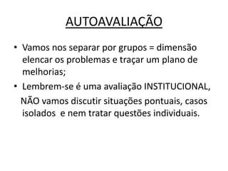 AUTOAVALIAÇÃO
• Vamos nos separar por grupos = dimensão
  elencar os problemas e traçar um plano de
  melhorias;
• Lembrem-se é uma avaliação INSTITUCIONAL,
  NÃO vamos discutir situações pontuais, casos
  isolados e nem tratar questões individuais.
 