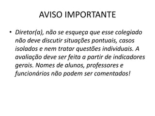 AVISO IMPORTANTE
• Diretor(a), não se esqueça que esse colegiado
  não deve discutir situações pontuais, casos
  isolados e nem tratar questões individuais. A
  avaliação deve ser feita a partir de indicadores
  gerais. Nomes de alunos, professores e
  funcionários não podem ser comentados!
 