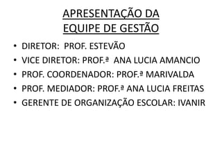 APRESENTAÇÃO DA
            EQUIPE DE GESTÃO
•   DIRETOR: PROF. ESTEVÃO
•   VICE DIRETOR: PROF.ª ANA LUCIA AMANCIO
•   PROF. COORDENADOR: PROF.ª MARIVALDA
•   PROF. MEDIADOR: PROF.ª ANA LUCIA FREITAS
•   GERENTE DE ORGANIZAÇÃO ESCOLAR: IVANIR
 