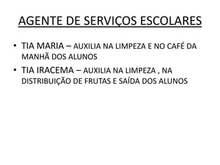 AGENTE DE SERVIÇOS ESCOLARES
• TIA MARIA – AUXILIA NA LIMPEZA E NO CAFÉ DA
  MANHÃ DOS ALUNOS
• TIA IRACEMA – AUXILIA NA LIMPEZA , NA
  DISTRIBUIÇÃO DE FRUTAS E SAÍDA DOS ALUNOS
 