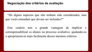 Negociação dos critérios de avaliação:

“Há alguns aspectos que não tenham sido considerados, mas
que vocês entendam que devam ser incluídos?”
Este cenário tem a grande vantagem de implicar e
corresponsabilizar os alunos no processo avaliativo, ajudando-os
a apropriarem-se mais facilmente desses mesmos critérios.

 