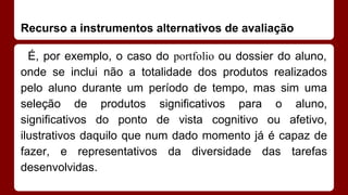 Recurso a instrumentos alternativos de avaliação
É, por exemplo, o caso do portfolio ou dossier do aluno,
onde se inclui não a totalidade dos produtos realizados
pelo aluno durante um período de tempo, mas sim uma
seleção de produtos significativos para o aluno,
significativos do ponto de vista cognitivo ou afetivo,
ilustrativos daquilo que num dado momento já é capaz de
fazer, e representativos da diversidade das tarefas
desenvolvidas.

 