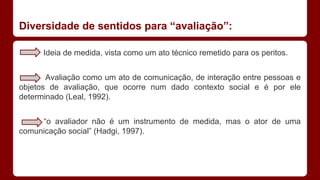 Diversidade de sentidos para “avaliação”:
Ideia de medida, vista como um ato técnico remetido para os peritos.
Avaliação como um ato de comunicação, de interação entre pessoas e
objetos de avaliação, que ocorre num dado contexto social e é por ele
determinado (Leal, 1992).
“o avaliador não é um instrumento de medida, mas o ator de uma
comunicação social” (Hadgi, 1997).

 