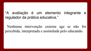 “A avaliação é um elemento integrante e
regulador da prática educativa.”
Nenhuma intervenção externa age se não for
percebida, interpretada e assimilada pelo educando.

 