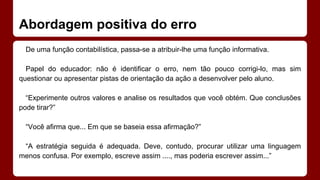 Abordagem positiva do erro
De uma função contabilística, passa-se a atribuir-lhe uma função informativa.
Papel do educador: não é identificar o erro, nem tão pouco corrigi-lo, mas sim
questionar ou apresentar pistas de orientação da ação a desenvolver pelo aluno.
“Experimente outros valores e analise os resultados que você obtém. Que conclusões
pode tirar?”
“Você afirma que... Em que se baseia essa afirmação?”
“A estratégia seguida é adequada. Deve, contudo, procurar utilizar uma linguagem
menos confusa. Por exemplo, escreve assim ...., mas poderia escrever assim...”

 