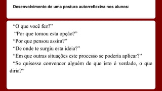 Desenvolvimento de uma postura autorreflexiva nos alunos:

“O que você fez?”
“Por que tomou esta opção?”
“Por que pensou assim?”
“De onde te surgiu esta ideia?”
“Em que outras situações este processo se poderia aplicar?”
“Se quisesse convencer alguém de que isto é verdade, o que
diria?”

 