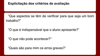 Explicitação dos critérios de avaliação:

“Que aspectos se têm de verificar para que seja um bom
trabalho?”
“O que é indispensável que o aluno apresente?”
“O que não pode acontecer?”
“Quais são para mim os erros graves?”

 
