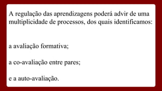 A regulação das aprendizagens poderá advir de uma
multiplicidade de processos, dos quais identificamos:

a avaliação formativa;
a co-avaliação entre pares;
e a auto-avaliação.

 